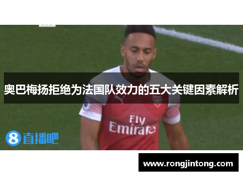 奥巴梅扬拒绝为法国队效力的五大关键因素解析